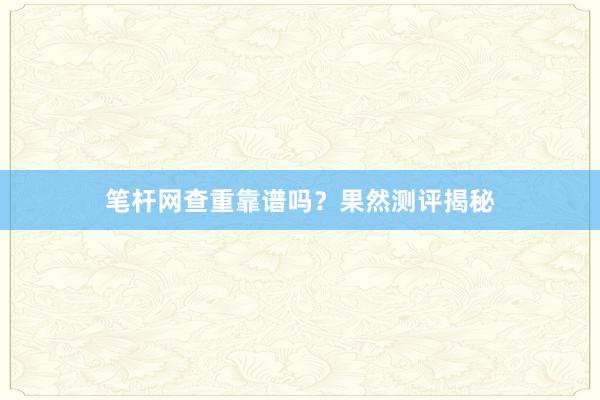 笔杆网查重靠谱吗？果然测评揭秘