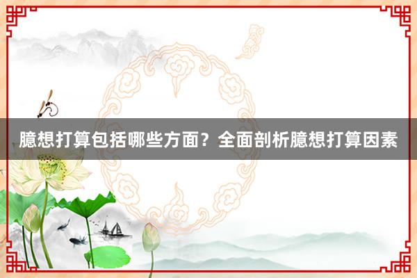 臆想打算包括哪些方面？全面剖析臆想打算因素