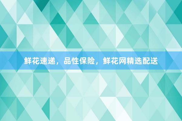 鲜花速递，品性保险，鲜花网精选配送