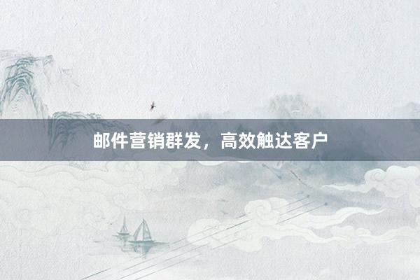 邮件营销群发，高效触达客户